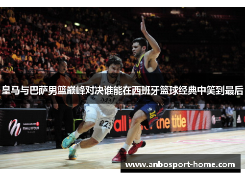 皇马与巴萨男篮巅峰对决谁能在西班牙篮球经典中笑到最后